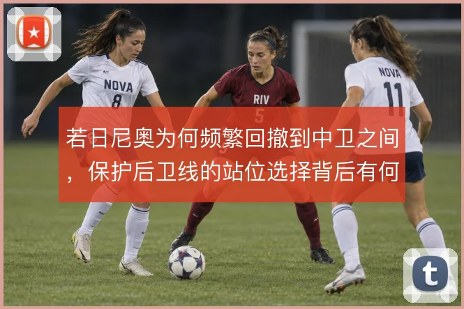 若日尼奥为何频繁回撤到中卫之间，保护后卫线的站位选择背后有何取舍