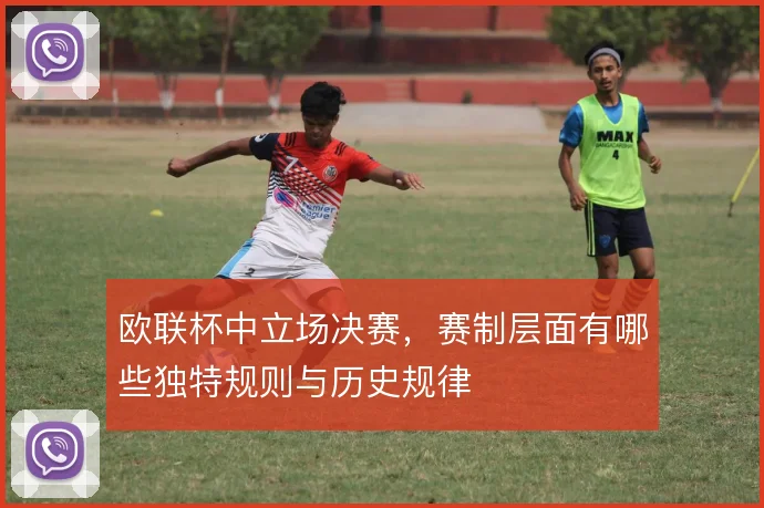 欧联杯中立场决赛，赛制层面有哪些独特规则与历史规律