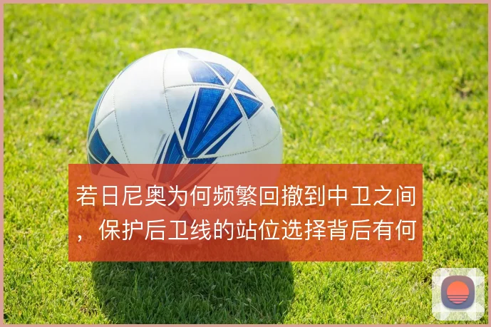 若日尼奥为何频繁回撤到中卫之间,保护后卫线的站位选择背后有何取舍