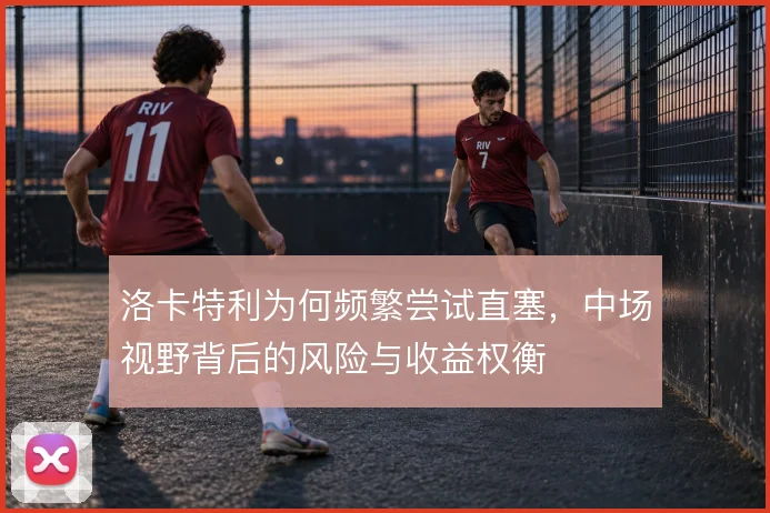 洛卡特利为何频繁尝试直塞，中场视野背后的风险与收益权衡