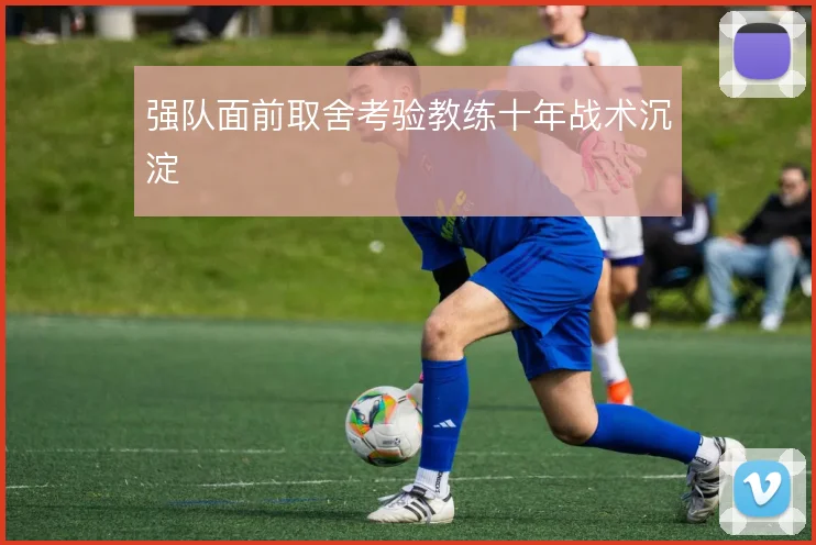 强队面前取舍考验教练十年战术沉淀