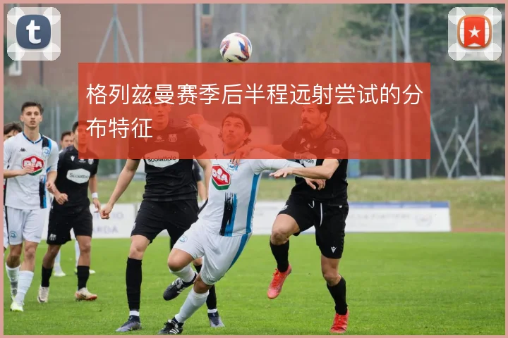 格列兹曼赛季后半程远射尝试的分布特征