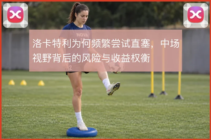 洛卡特利为何频繁尝试直塞，中场视野背后的风险与收益权衡