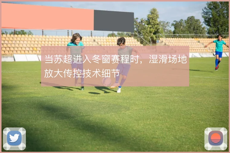 当苏超进入冬窗赛程时，湿滑场地放大传控技术细节