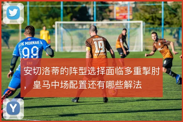 安切洛蒂的阵型选择面临多重掣肘，皇马中场配置还有哪些解法