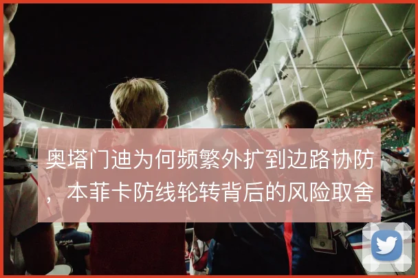 奥塔门迪为何频繁外扩到边路协防,本菲卡防线轮转背后的风险取舍