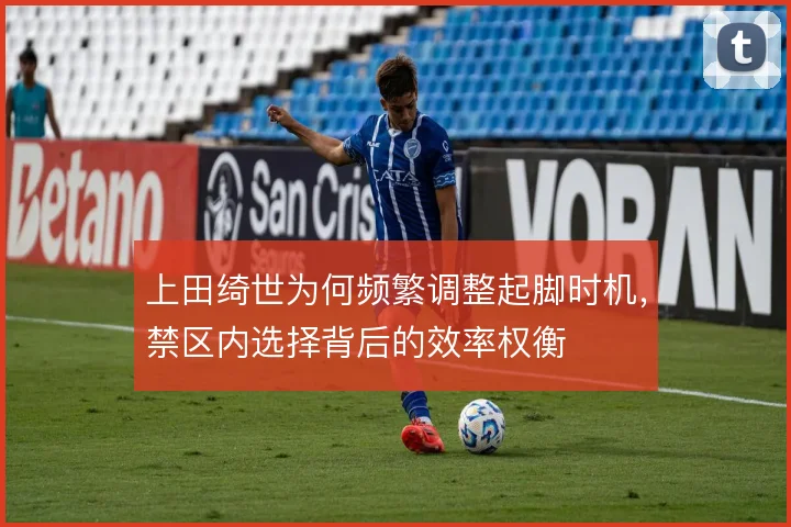 上田绮世为何频繁调整起脚时机，禁区内选择背后的效率权衡