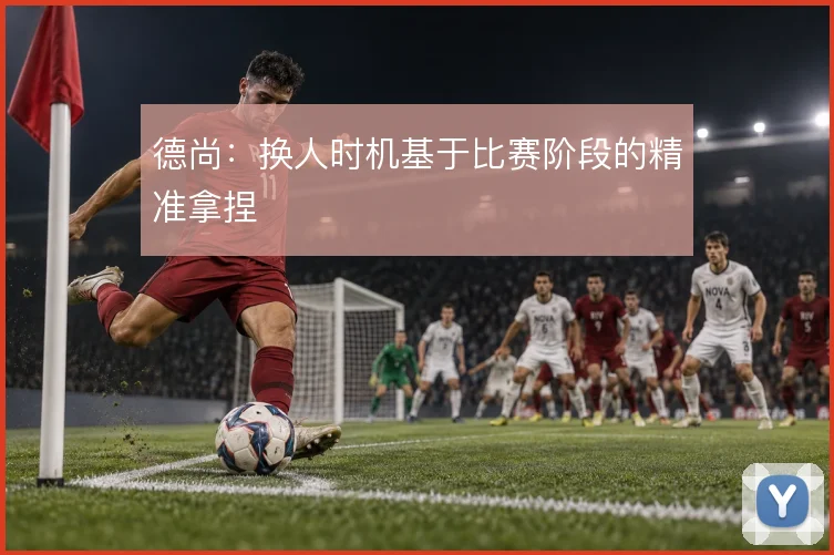德尚:换人时机基于比赛阶段的精准拿捏