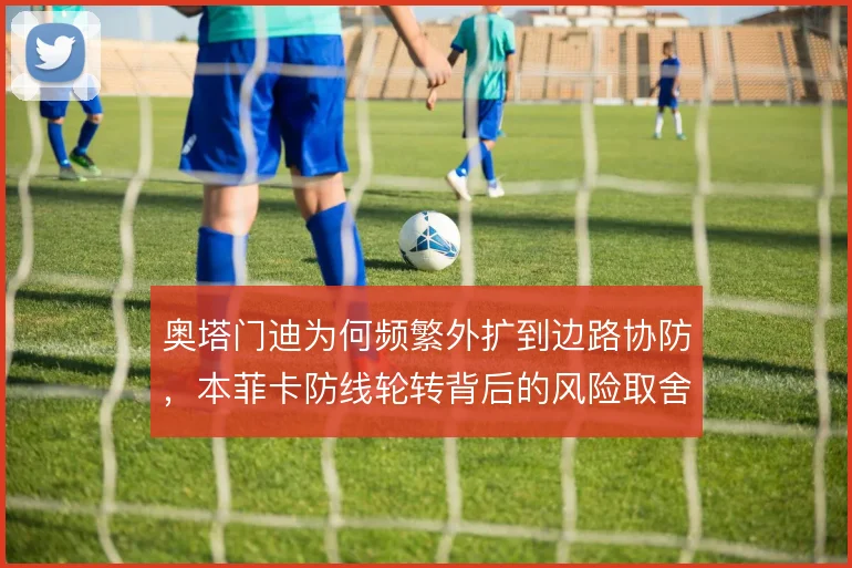 奥塔门迪为何频繁外扩到边路协防，本菲卡防线轮转背后的风险取舍
