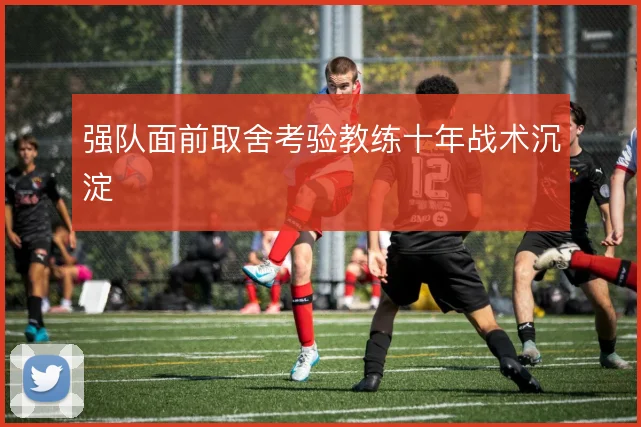 强队面前取舍考验教练十年战术沉淀