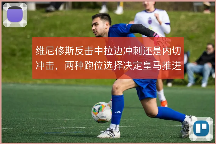 维尼修斯反击中拉边冲刺还是内切冲击,两种跑位选择决定皇马推进方式