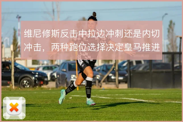 维尼修斯反击中拉边冲刺还是内切冲击,两种跑位选择决定皇马推进方式