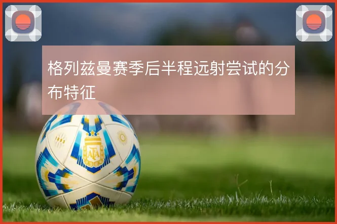 格列兹曼赛季后半程远射尝试的分布特征